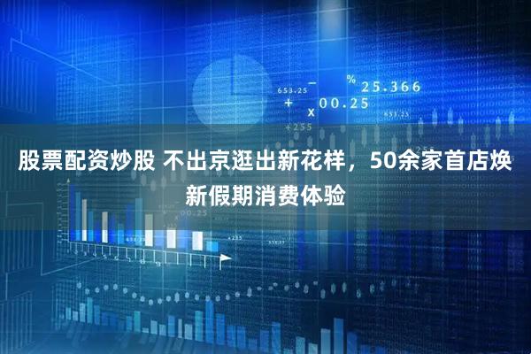 股票配资炒股 不出京逛出新花样，50余家首店焕新假期消费体验