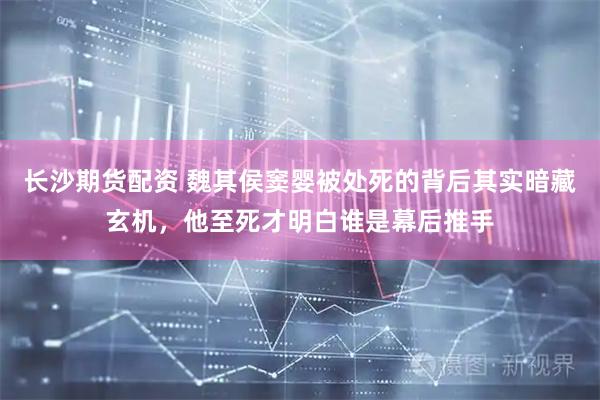 长沙期货配资 魏其侯窦婴被处死的背后其实暗藏玄机，他至死才明白谁是幕后推手
