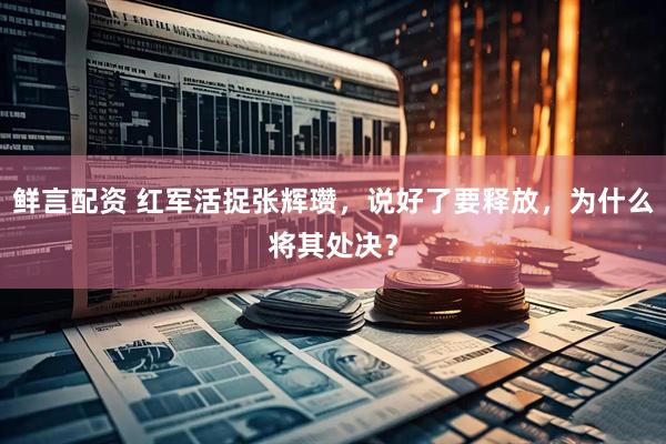 鲜言配资 红军活捉张辉瓒，说好了要释放，为什么将其处决？